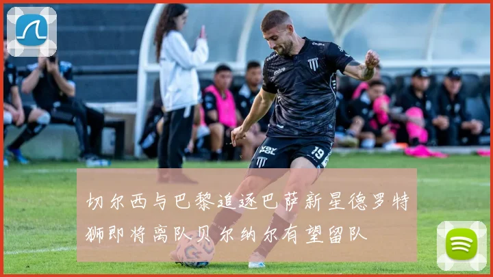 切尔西与巴黎追逐巴萨新星德罗特狮即将离队贝尔纳尔有望留队