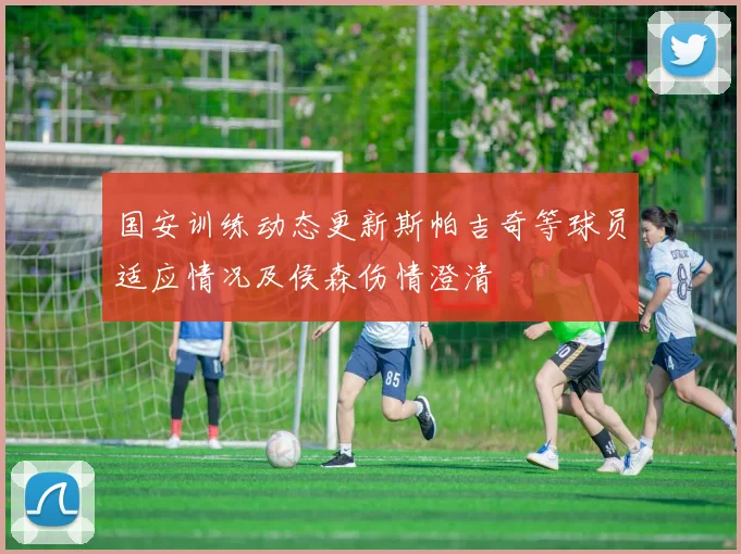 国安训练动态更新斯帕吉奇等球员适应情况及侯森伤情澄清
