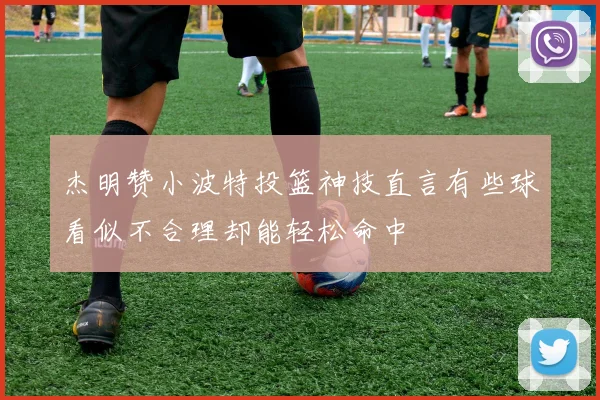 杰明赞小波特投篮神技直言有些球看似不合理却能轻松命中