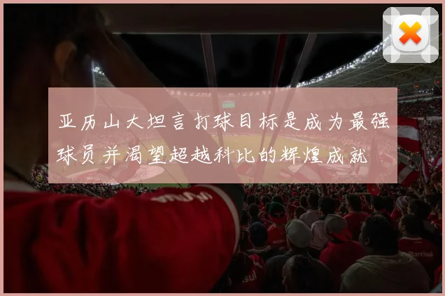 亚历山大坦言打球目标是成为最强球员并渴望超越科比的辉煌成就