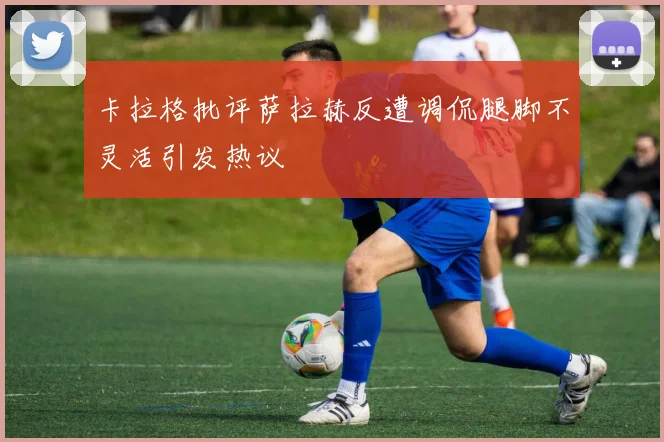 卡拉格批评萨拉赫反遭调侃腿脚不灵活引发热议