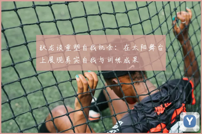 狄龙谈重塑自我机会：在太阳舞台上展现真实自我与训练成果