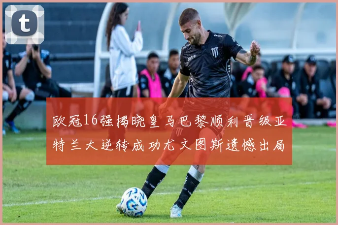 欧冠16强揭晓皇马巴黎顺利晋级亚特兰大逆转成功尤文图斯遗憾出局