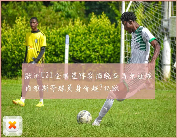 欧洲U21全明星阵容揭晓亚马尔杜埃内维斯等球员身价超7亿欧