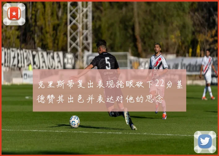 克里斯蒂复出表现抢眼砍下22分基德赞其出色并表达对他的思念