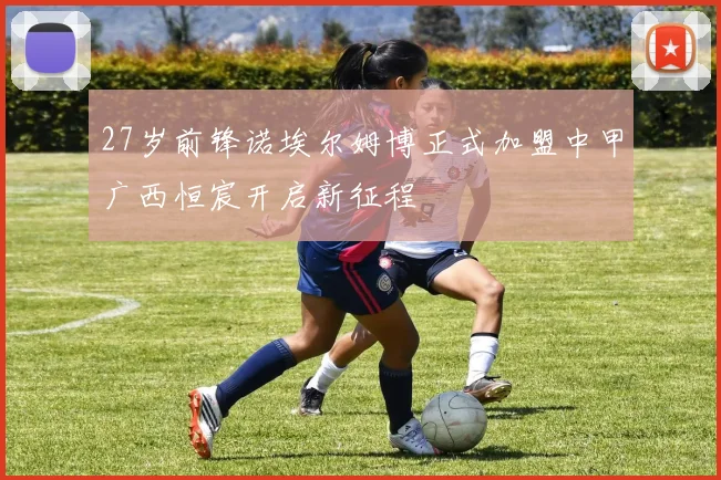 27岁前锋诺埃尔姆博正式加盟中甲广西恒宸开启新征程