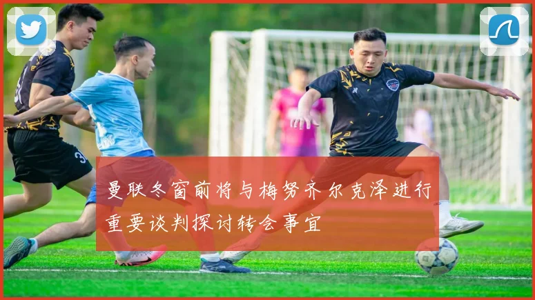 曼联冬窗前将与梅努齐尔克泽进行重要谈判探讨转会事宜