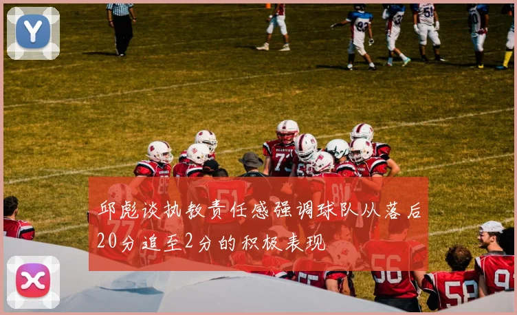 邱彪谈执教责任感强调球队从落后20分追至2分的积极表现