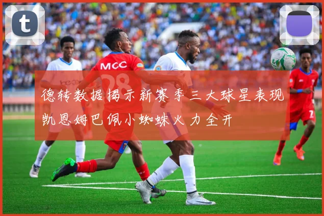德转数据揭示新赛季三大球星表现凯恩姆巴佩小蜘蛛火力全开