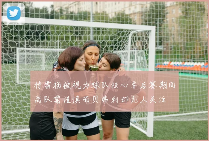 特雷杨被视为球队核心季后赛期间离队需谨慎而贝弗利却无人关注