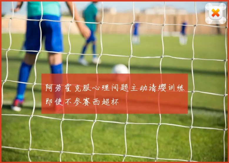 阿劳霍克服心理问题主动请缨训练即使不参赛西超杯