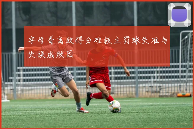字母哥高效得分难救主罚球失准与失误成败因