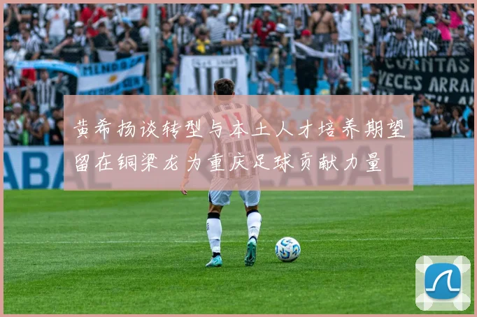 黄希扬谈转型与本土人才培养期望留在铜梁龙为重庆足球贡献力量