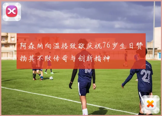 阿森纳向温格致敬庆祝76岁生日赞扬其不败传奇与创新精神