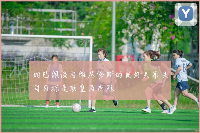 姆巴佩谈与维尼修斯的良好关系共同目标是助皇马夺冠