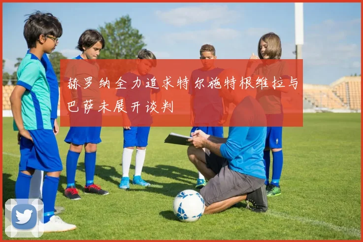 赫罗纳全力追求特尔施特根维拉与巴萨未展开谈判