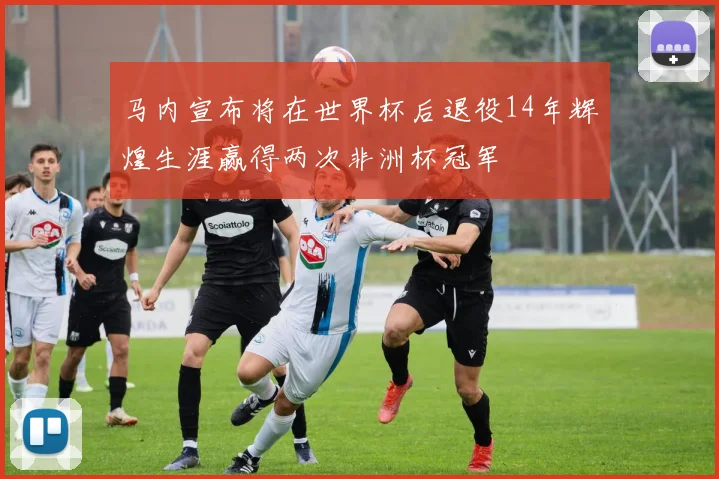 马内宣布将在世界杯后退役14年辉煌生涯赢得两次非洲杯冠军