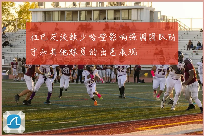 祖巴茨谈缺少哈登影响强调团队防守和其他球员的出色表现