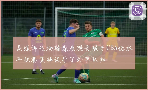 美媒评论杨瀚森表现受限于CBA低水平联赛集锦误导了外界认知