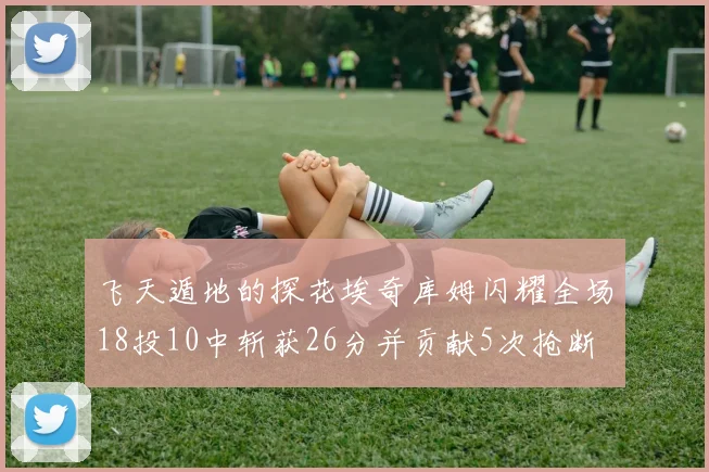 飞天遁地的探花埃奇库姆闪耀全场18投10中斩获26分并贡献5次抢断