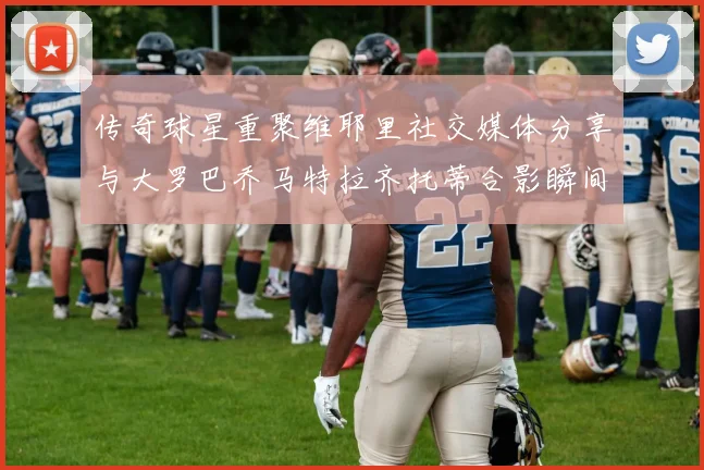 传奇球星重聚维耶里社交媒体分享与大罗巴乔马特拉齐托蒂合影瞬间