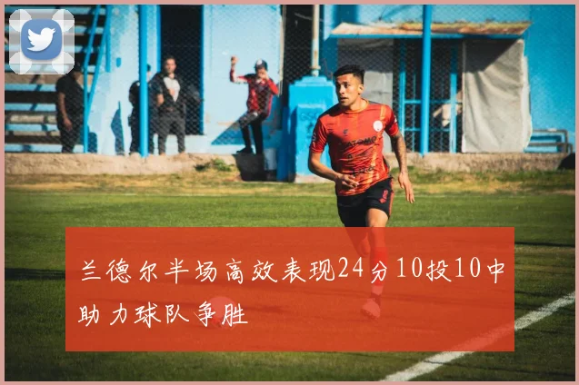 兰德尔半场高效表现24分10投10中助力球队争胜