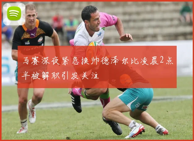 马赛深夜紧急换帅德泽尔比凌晨2点半被解职引发关注