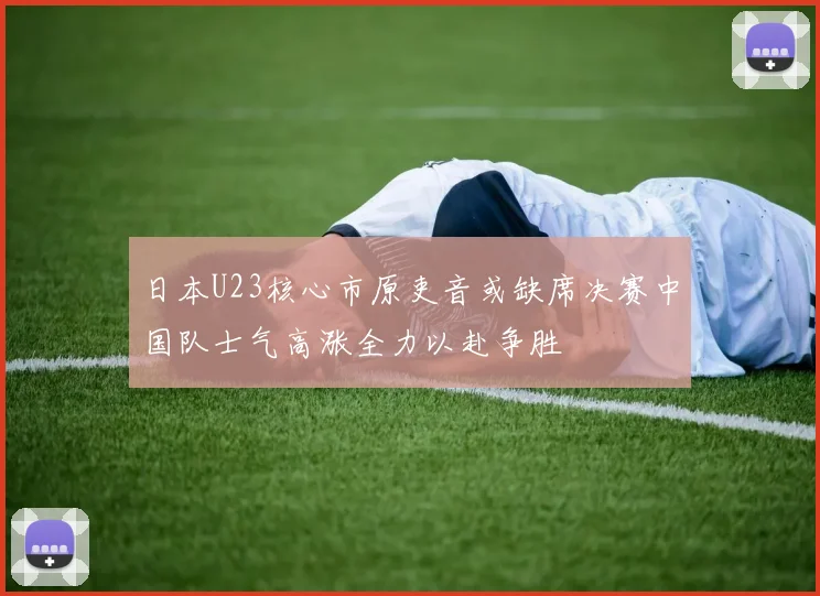 日本U23核心市原吏音或缺席决赛中国队士气高涨全力以赴争胜