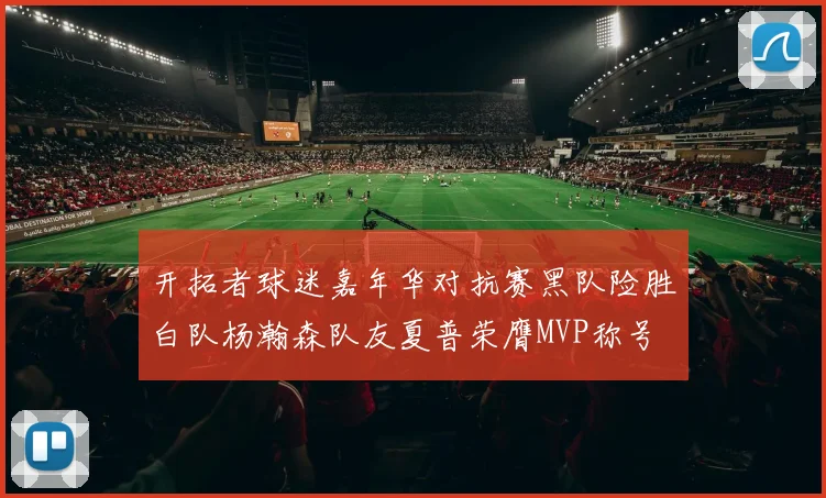 开拓者球迷嘉年华对抗赛黑队险胜白队杨瀚森队友夏普荣膺MVP称号