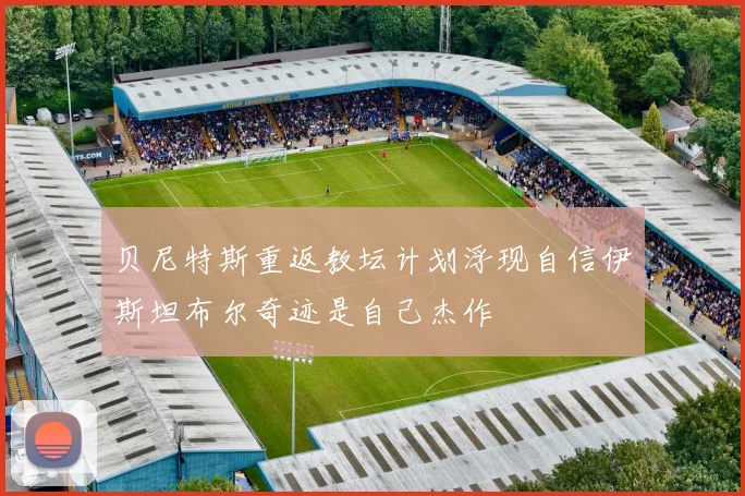 贝尼特斯重返教坛计划浮现自信伊斯坦布尔奇迹是自己杰作