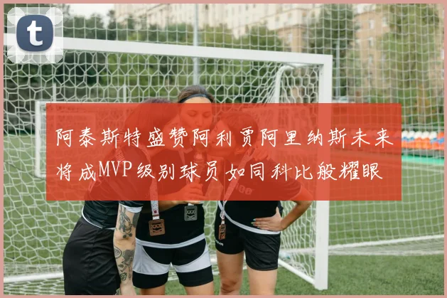 阿泰斯特盛赞阿利贾阿里纳斯未来将成MVP级别球员如同科比般耀眼