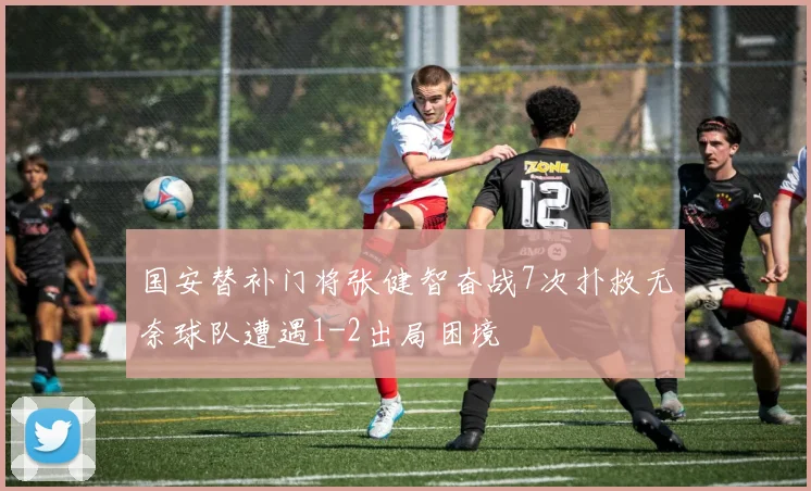 国安替补门将张健智奋战7次扑救无奈球队遭遇1-2出局困境