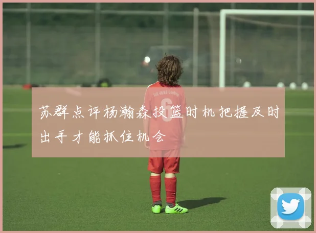 苏群点评杨瀚森投篮时机把握及时出手才能抓住机会