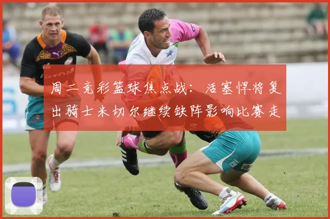 周二竞彩篮球焦点战：活塞悍将复出骑士米切尔继续缺阵影响比赛走势
