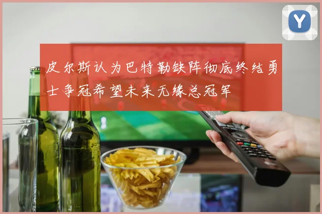 皮尔斯认为巴特勒缺阵彻底终结勇士争冠希望未来无缘总冠军