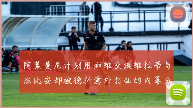 阿莱曼尼计划用加维交换维拉蒂与法比安却被德科意外打乱的内幕分析