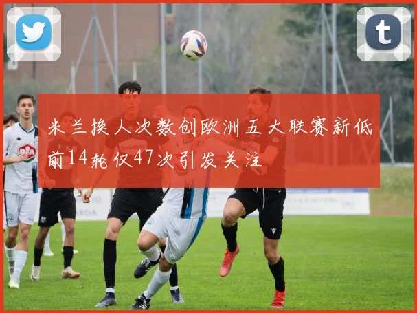 米兰换人次数创欧洲五大联赛新低前14轮仅47次引发关注