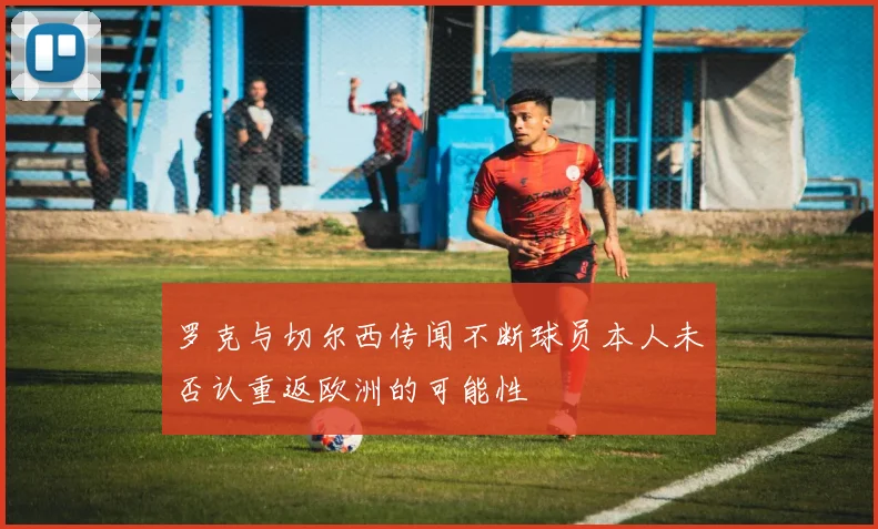 罗克与切尔西传闻不断球员本人未否认重返欧洲的可能性